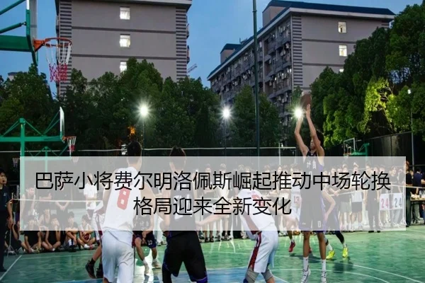 巴萨小将费尔明洛佩斯崛起推动中场轮换格局迎来全新变化