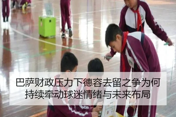 巴萨财政压力下德容去留之争为何持续牵动球迷情绪与未来布局