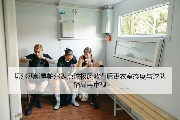 切尔西新星帕尔默点球权风波背后更衣室态度与球队格局再审视