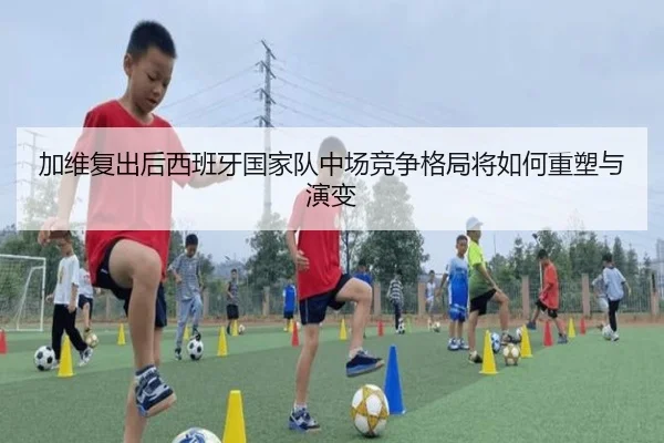 加维复出后西班牙国家队中场竞争格局将如何重塑与演变