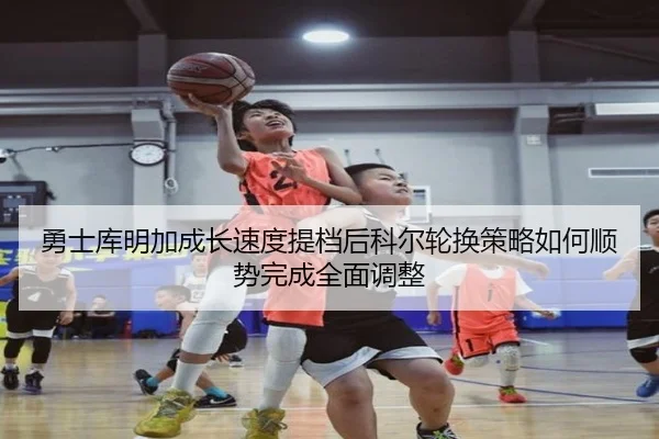 勇士库明加成长速度提档后科尔轮换策略如何顺势完成全面调整