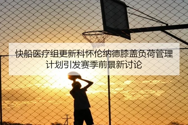 快船医疗组更新科怀伦纳德膝盖负荷管理计划引发赛季前景新讨论