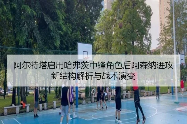 阿尔特塔启用哈弗茨中锋角色后阿森纳进攻新结构解析与战术演变