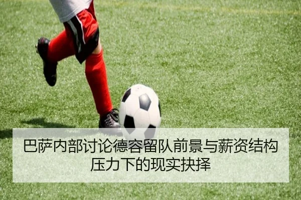 巴萨内部讨论德容留队前景与薪资结构压力下的现实抉择