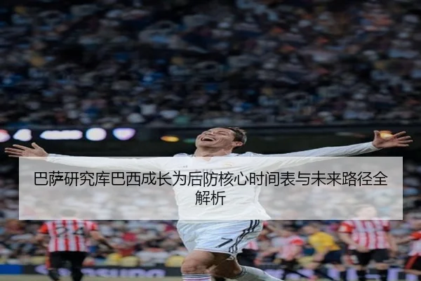 巴萨研究库巴西成长为后防核心时间表与未来路径全解析