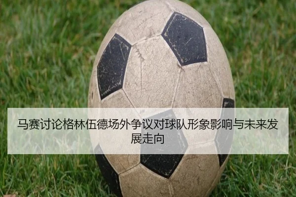 马赛讨论格林伍德场外争议对球队形象影响与未来发展走向