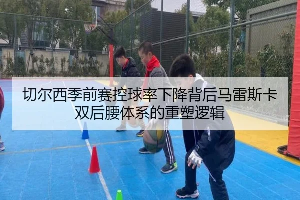 切尔西季前赛控球率下降背后马雷斯卡双后腰体系的重塑逻辑